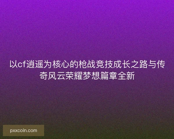 以cf逍遥为核心的枪战竞技成长之路与传奇风云荣耀梦想篇章全新
