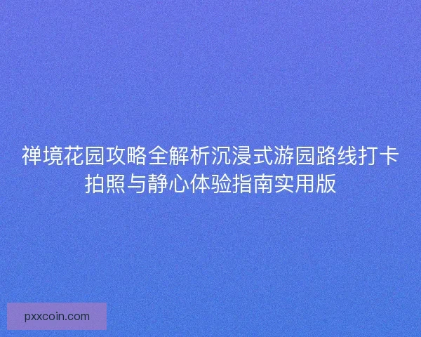 禅境花园攻略全解析沉浸式游园路线打卡拍照与静心体验指南实用版