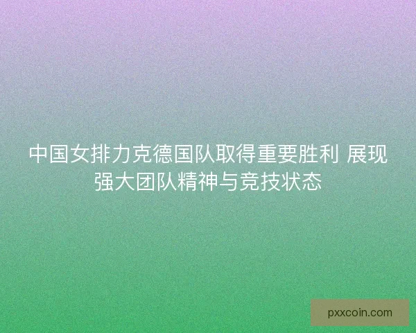 中国女排力克德国队取得重要胜利 展现强大团队精神与竞技状态