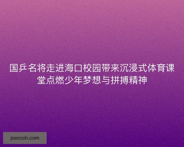 国乒名将走进海口校园带来沉浸式体育课堂点燃少年梦想与拼搏精神
