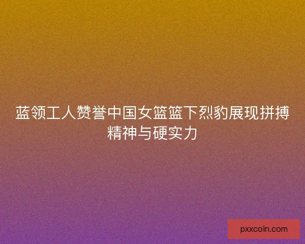 蓝领工人赞誉中国女篮篮下烈豹展现拼搏精神与硬实力