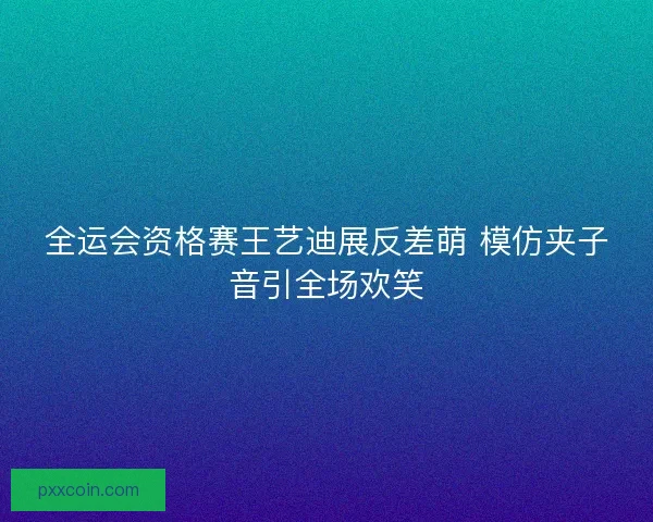 全运会资格赛王艺迪展反差萌 模仿夹子音引全场欢笑